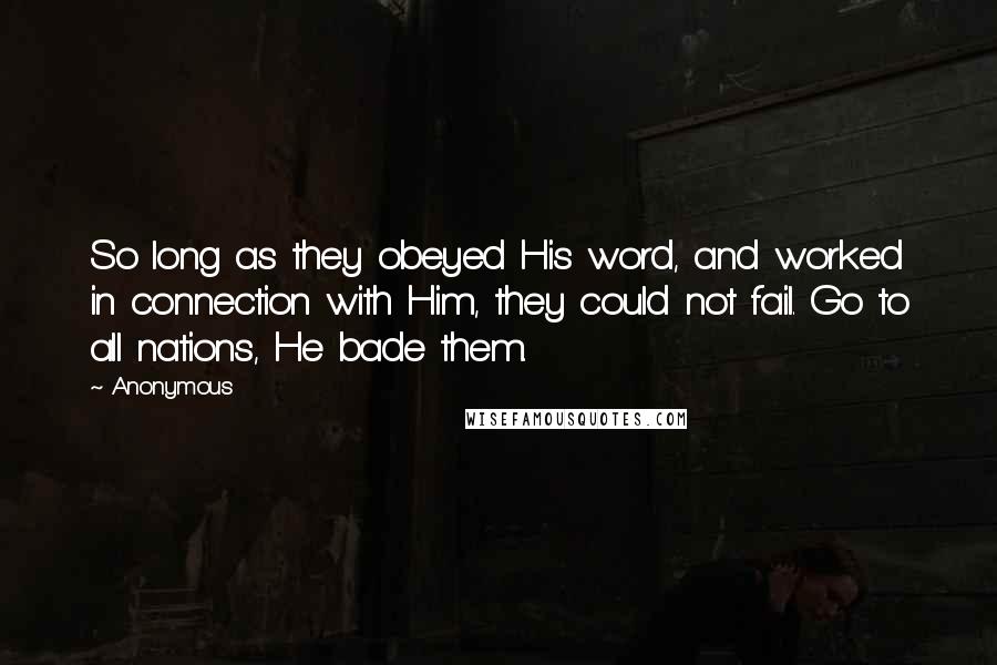 Anonymous Quotes: So long as they obeyed His word, and worked in connection with Him, they could not fail. Go to all nations, He bade them.