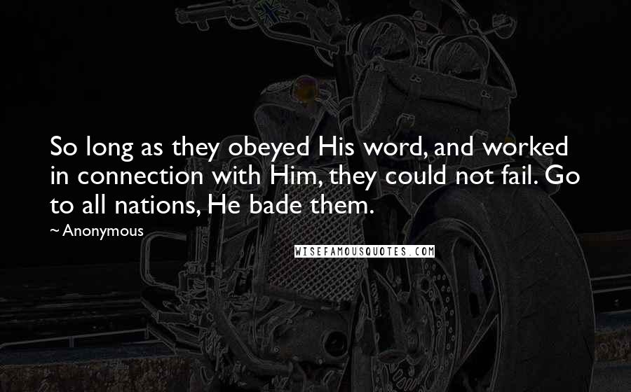 Anonymous Quotes: So long as they obeyed His word, and worked in connection with Him, they could not fail. Go to all nations, He bade them.
