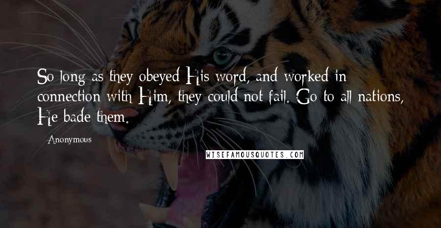 Anonymous Quotes: So long as they obeyed His word, and worked in connection with Him, they could not fail. Go to all nations, He bade them.