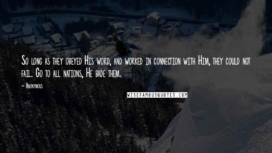 Anonymous Quotes: So long as they obeyed His word, and worked in connection with Him, they could not fail. Go to all nations, He bade them.