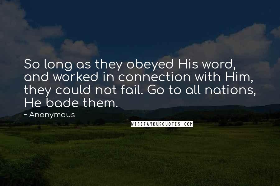 Anonymous Quotes: So long as they obeyed His word, and worked in connection with Him, they could not fail. Go to all nations, He bade them.