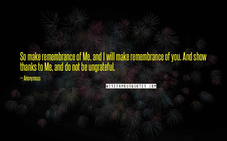 Anonymous Quotes: So make remembrance of Me, and I will make remembrance of you. And show thanks to Me, and do not be ungrateful.