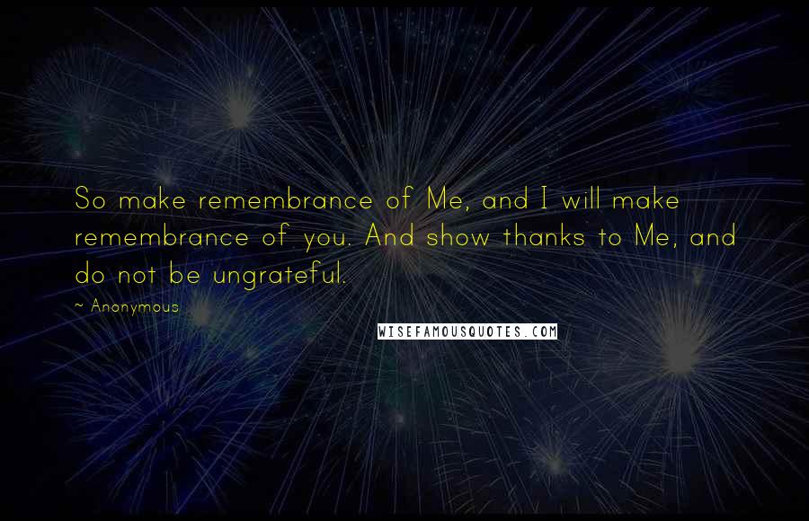 Anonymous Quotes: So make remembrance of Me, and I will make remembrance of you. And show thanks to Me, and do not be ungrateful.