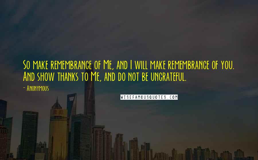 Anonymous Quotes: So make remembrance of Me, and I will make remembrance of you. And show thanks to Me, and do not be ungrateful.