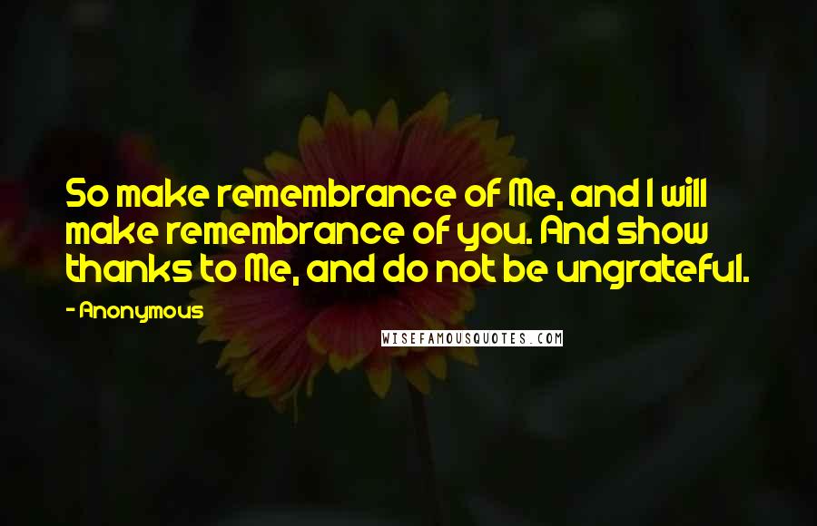 Anonymous Quotes: So make remembrance of Me, and I will make remembrance of you. And show thanks to Me, and do not be ungrateful.