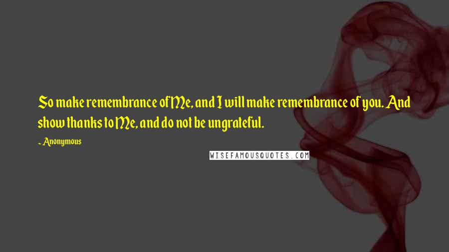 Anonymous Quotes: So make remembrance of Me, and I will make remembrance of you. And show thanks to Me, and do not be ungrateful.