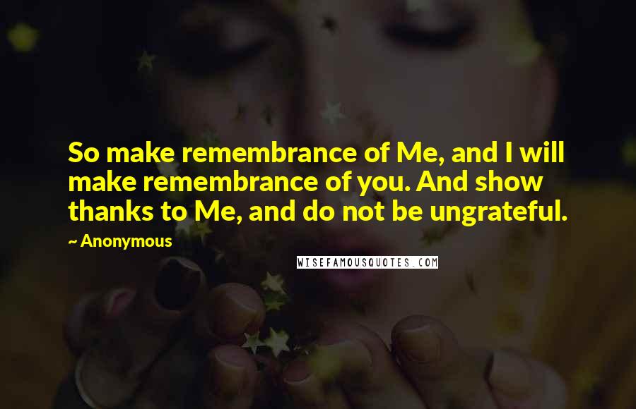 Anonymous Quotes: So make remembrance of Me, and I will make remembrance of you. And show thanks to Me, and do not be ungrateful.