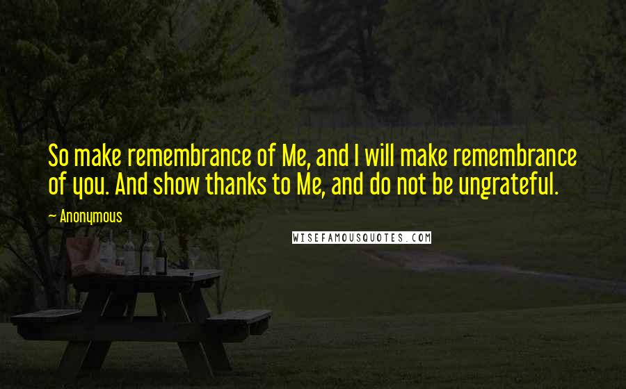 Anonymous Quotes: So make remembrance of Me, and I will make remembrance of you. And show thanks to Me, and do not be ungrateful.