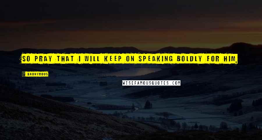 Anonymous Quotes: So pray that I will keep on speaking boldly for him,