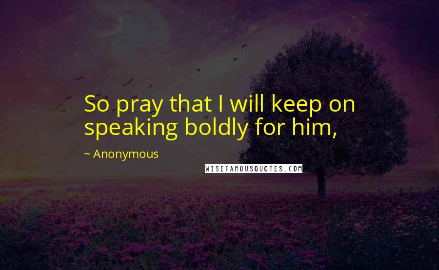 Anonymous Quotes: So pray that I will keep on speaking boldly for him,