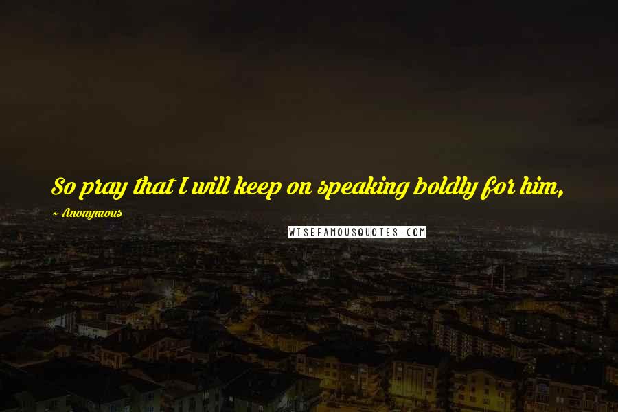 Anonymous Quotes: So pray that I will keep on speaking boldly for him,