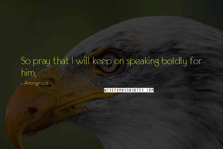 Anonymous Quotes: So pray that I will keep on speaking boldly for him,