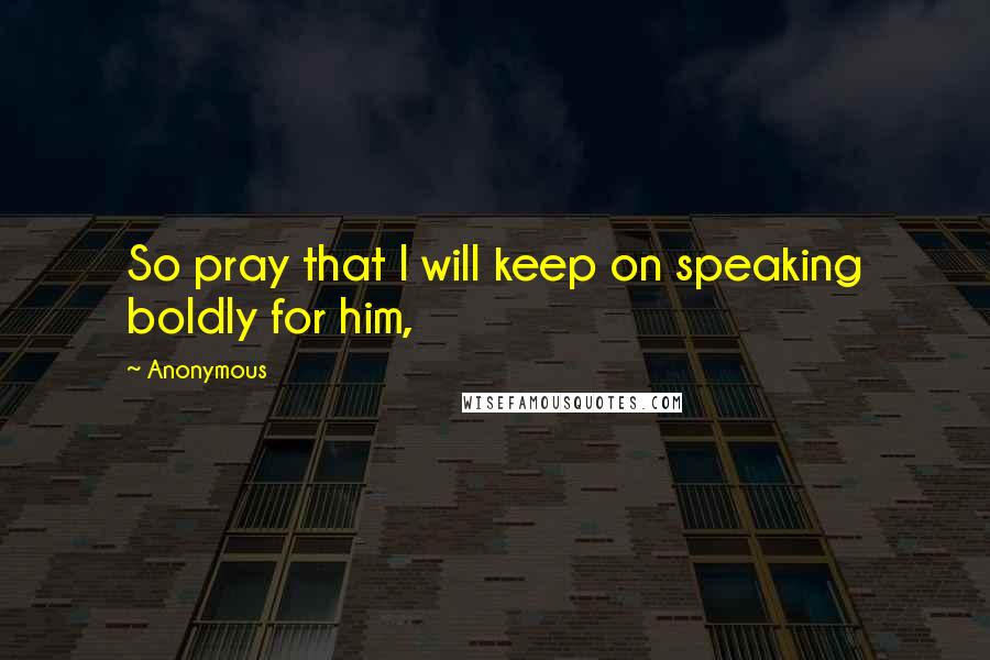 Anonymous Quotes: So pray that I will keep on speaking boldly for him,