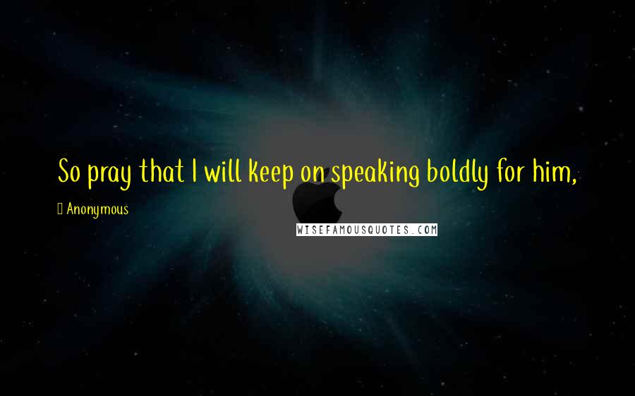 Anonymous Quotes: So pray that I will keep on speaking boldly for him,