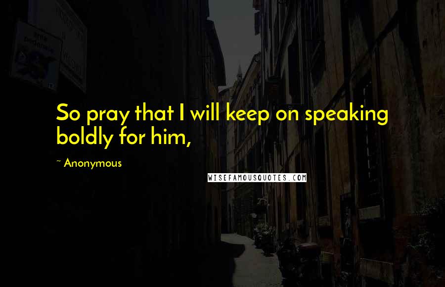 Anonymous Quotes: So pray that I will keep on speaking boldly for him,