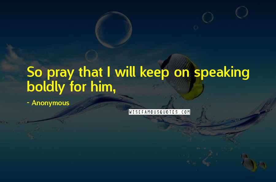 Anonymous Quotes: So pray that I will keep on speaking boldly for him,