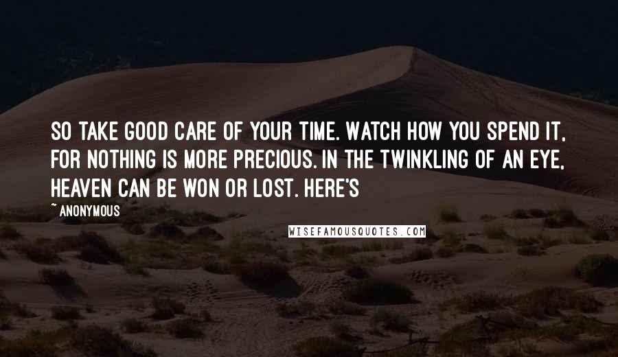Anonymous Quotes: So take good care of your time. Watch how you spend it, for nothing is more precious. In the twinkling of an eye, heaven can be won or lost. Here's
