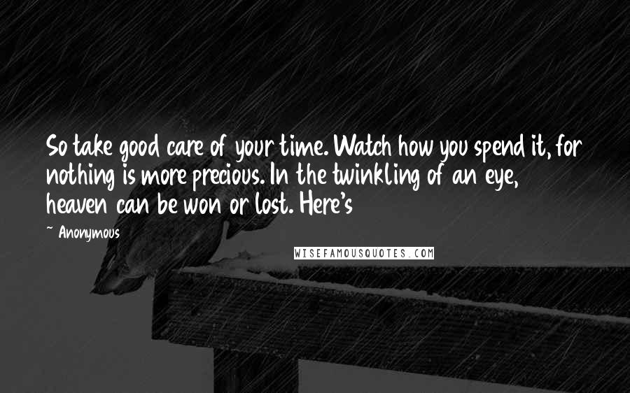 Anonymous Quotes: So take good care of your time. Watch how you spend it, for nothing is more precious. In the twinkling of an eye, heaven can be won or lost. Here's