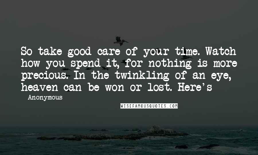 Anonymous Quotes: So take good care of your time. Watch how you spend it, for nothing is more precious. In the twinkling of an eye, heaven can be won or lost. Here's