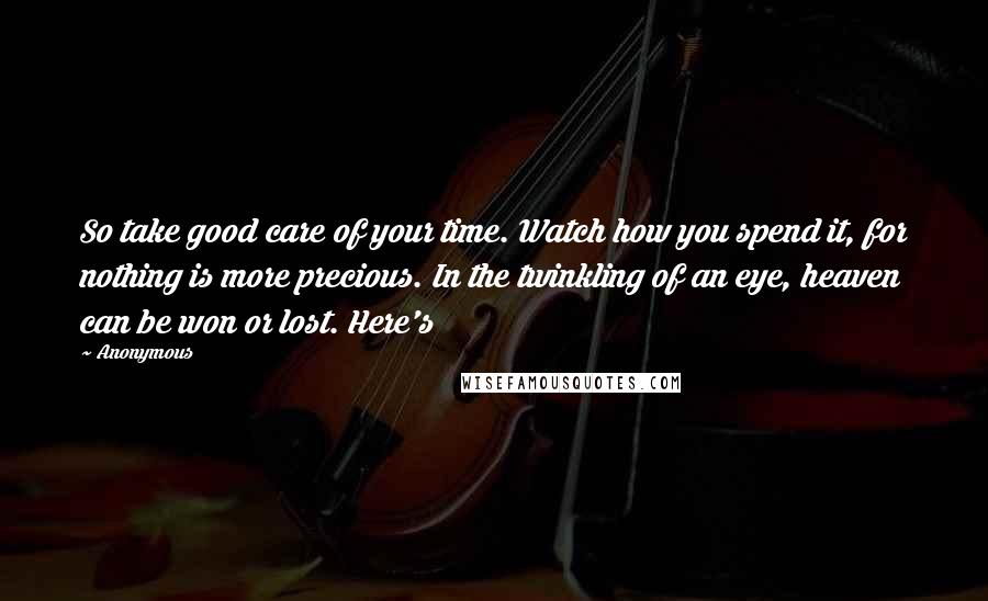 Anonymous Quotes: So take good care of your time. Watch how you spend it, for nothing is more precious. In the twinkling of an eye, heaven can be won or lost. Here's