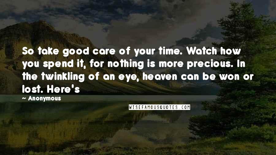 Anonymous Quotes: So take good care of your time. Watch how you spend it, for nothing is more precious. In the twinkling of an eye, heaven can be won or lost. Here's