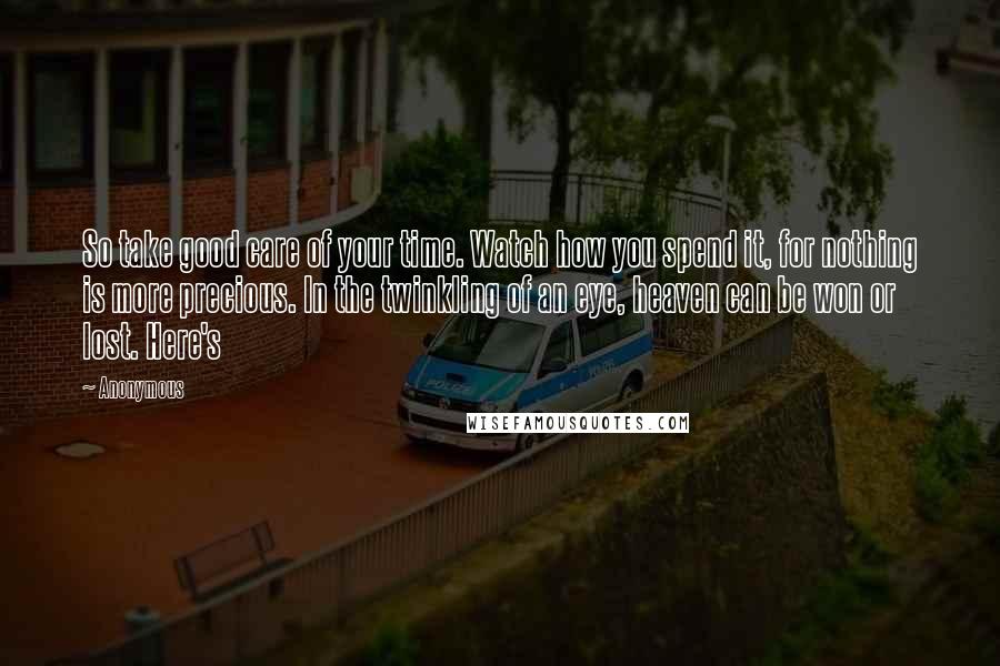 Anonymous Quotes: So take good care of your time. Watch how you spend it, for nothing is more precious. In the twinkling of an eye, heaven can be won or lost. Here's