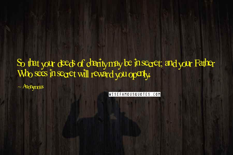 Anonymous Quotes: So that your deeds of charity may be in secret; and your Father Who sees in secret will reward you openly.