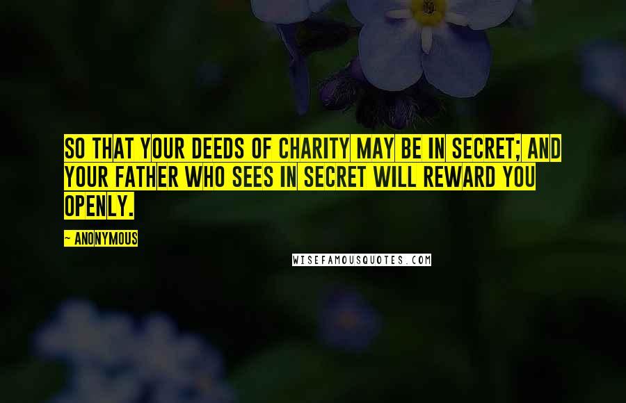 Anonymous Quotes: So that your deeds of charity may be in secret; and your Father Who sees in secret will reward you openly.