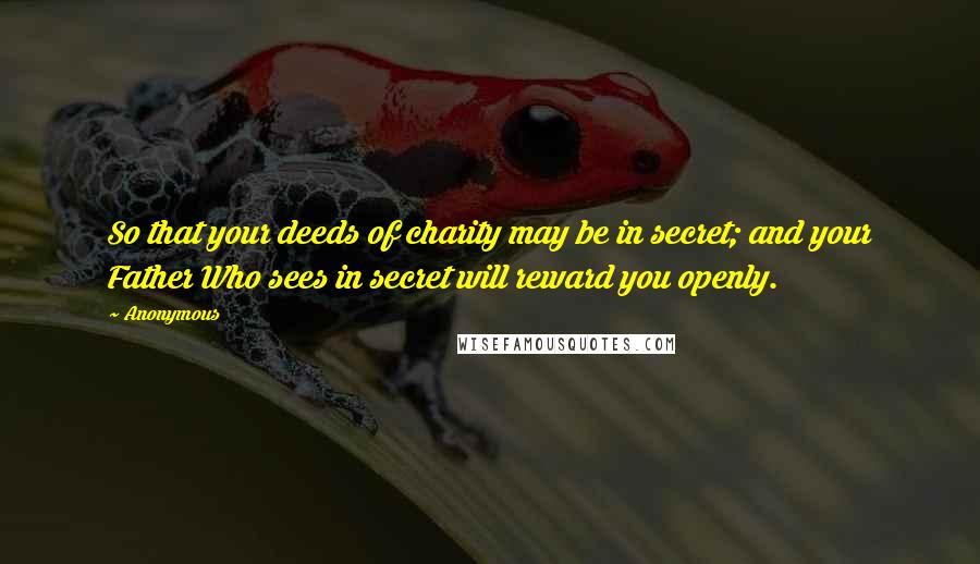 Anonymous Quotes: So that your deeds of charity may be in secret; and your Father Who sees in secret will reward you openly.