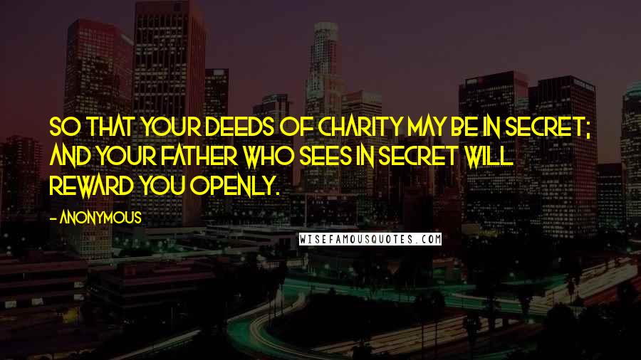 Anonymous Quotes: So that your deeds of charity may be in secret; and your Father Who sees in secret will reward you openly.