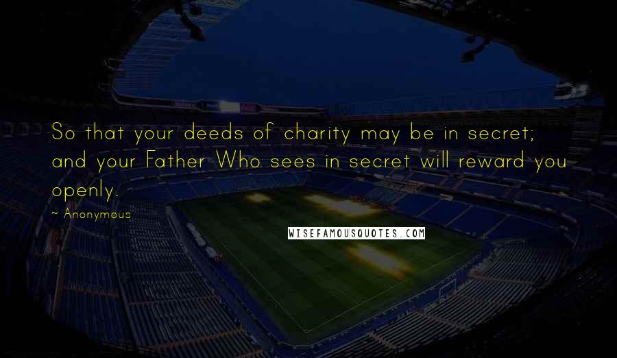 Anonymous Quotes: So that your deeds of charity may be in secret; and your Father Who sees in secret will reward you openly.