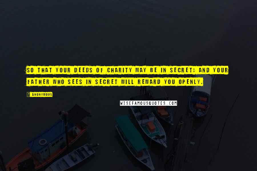 Anonymous Quotes: So that your deeds of charity may be in secret; and your Father Who sees in secret will reward you openly.