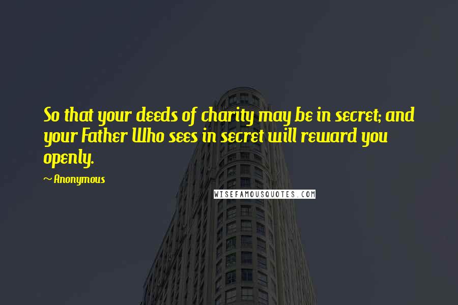 Anonymous Quotes: So that your deeds of charity may be in secret; and your Father Who sees in secret will reward you openly.