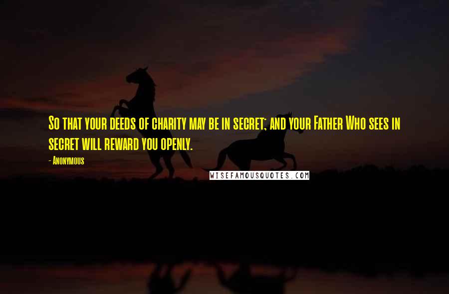 Anonymous Quotes: So that your deeds of charity may be in secret; and your Father Who sees in secret will reward you openly.