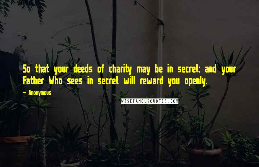 Anonymous Quotes: So that your deeds of charity may be in secret; and your Father Who sees in secret will reward you openly.