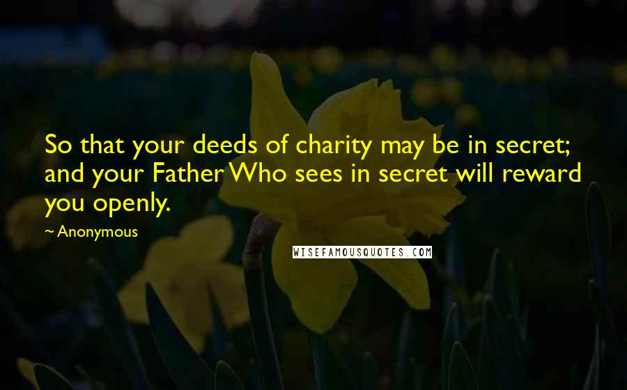 Anonymous Quotes: So that your deeds of charity may be in secret; and your Father Who sees in secret will reward you openly.