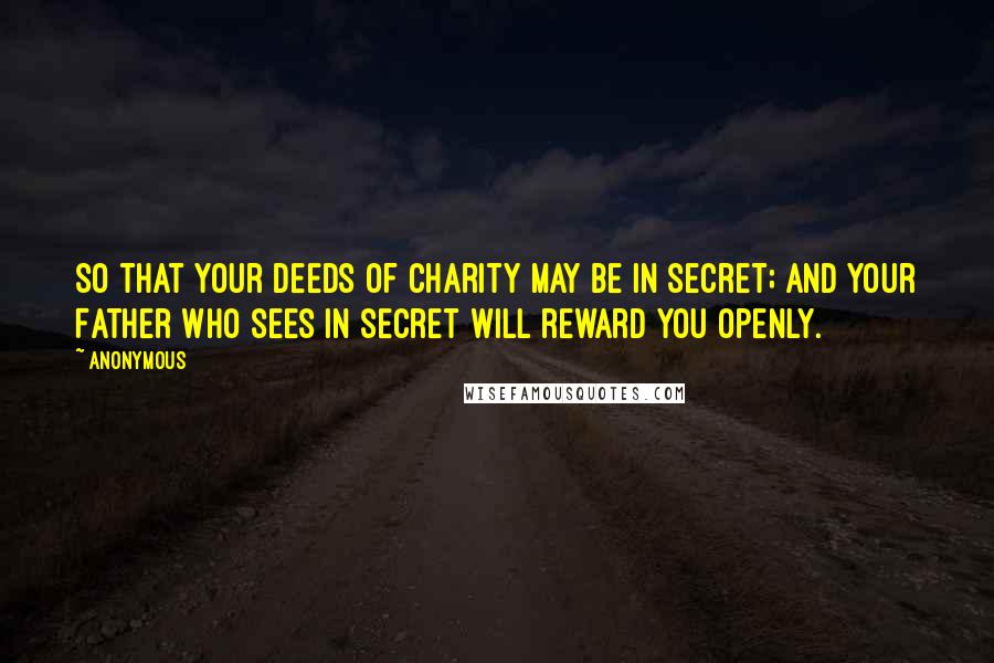 Anonymous Quotes: So that your deeds of charity may be in secret; and your Father Who sees in secret will reward you openly.