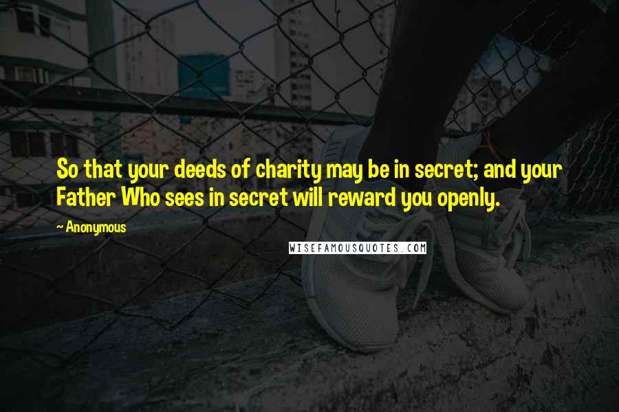 Anonymous Quotes: So that your deeds of charity may be in secret; and your Father Who sees in secret will reward you openly.