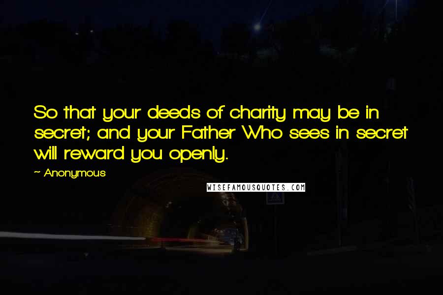 Anonymous Quotes: So that your deeds of charity may be in secret; and your Father Who sees in secret will reward you openly.