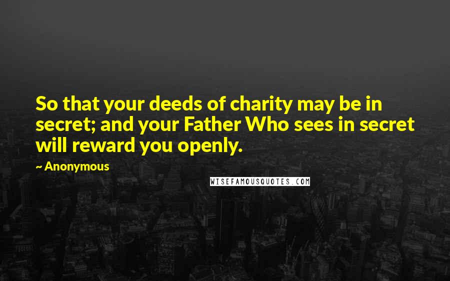 Anonymous Quotes: So that your deeds of charity may be in secret; and your Father Who sees in secret will reward you openly.