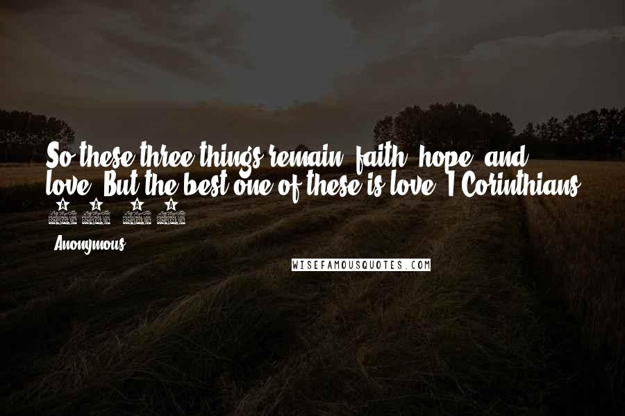 Anonymous Quotes: So these three things remain: faith, hope, and love. But the best one of these is love. I Corinthians 13:13