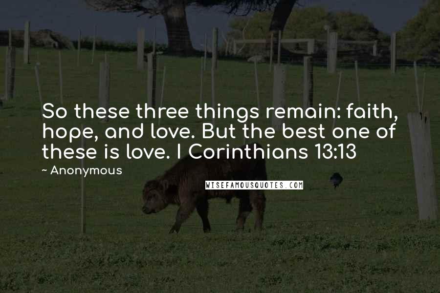 Anonymous Quotes: So these three things remain: faith, hope, and love. But the best one of these is love. I Corinthians 13:13