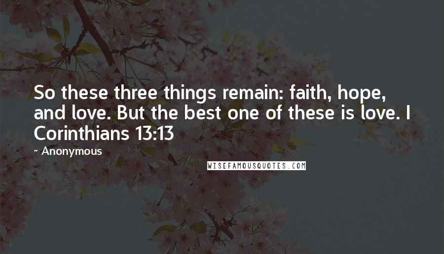 Anonymous Quotes: So these three things remain: faith, hope, and love. But the best one of these is love. I Corinthians 13:13