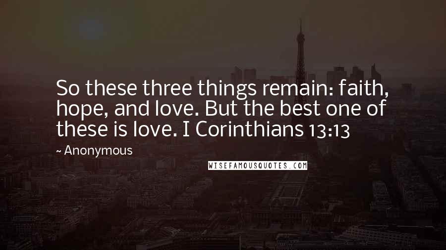 Anonymous Quotes: So these three things remain: faith, hope, and love. But the best one of these is love. I Corinthians 13:13