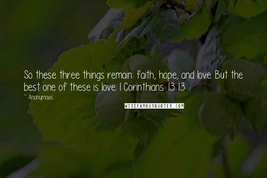 Anonymous Quotes: So these three things remain: faith, hope, and love. But the best one of these is love. I Corinthians 13:13