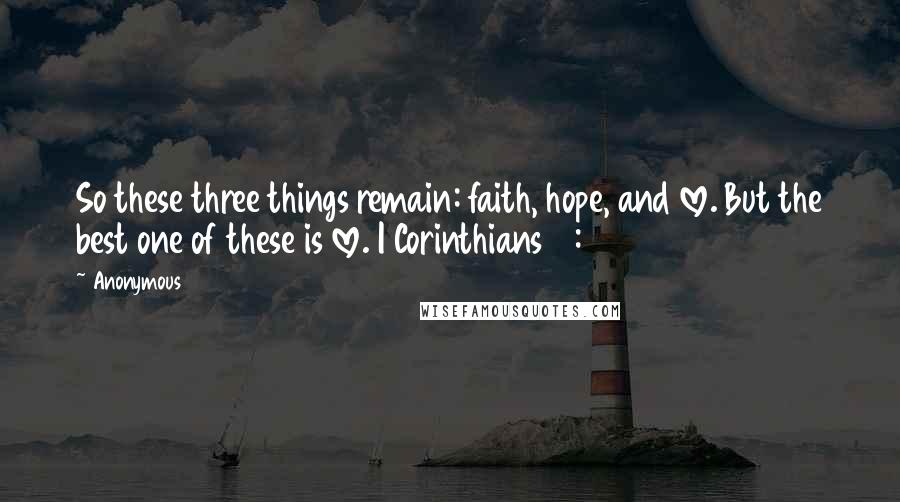 Anonymous Quotes: So these three things remain: faith, hope, and love. But the best one of these is love. I Corinthians 13:13