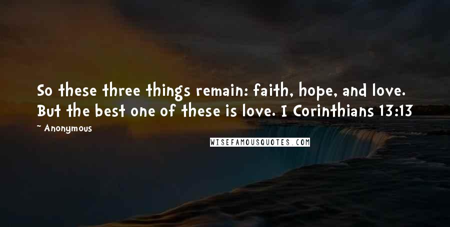 Anonymous Quotes: So these three things remain: faith, hope, and love. But the best one of these is love. I Corinthians 13:13
