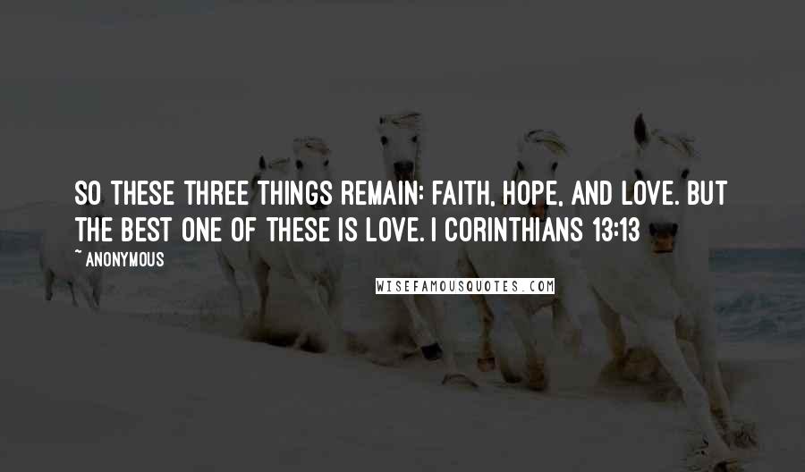 Anonymous Quotes: So these three things remain: faith, hope, and love. But the best one of these is love. I Corinthians 13:13