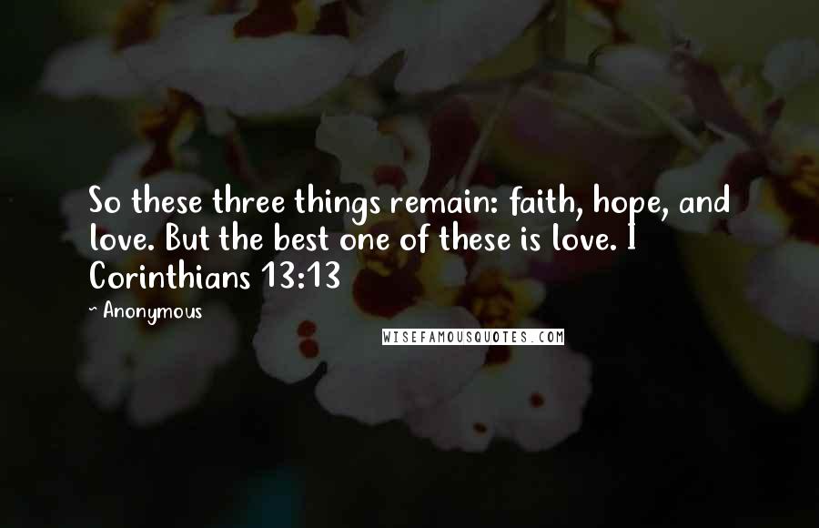 Anonymous Quotes: So these three things remain: faith, hope, and love. But the best one of these is love. I Corinthians 13:13