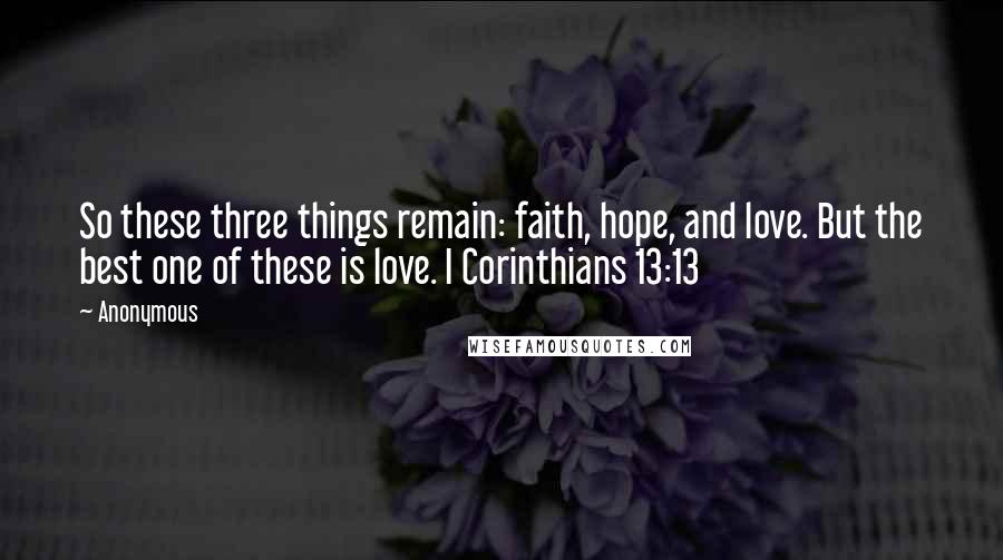 Anonymous Quotes: So these three things remain: faith, hope, and love. But the best one of these is love. I Corinthians 13:13